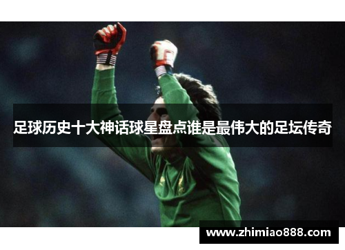 足球历史十大神话球星盘点谁是最伟大的足坛传奇