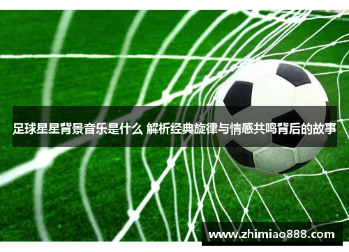 足球星星背景音乐是什么 解析经典旋律与情感共鸣背后的故事