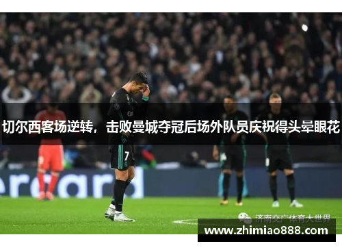 切尔西客场逆转，击败曼城夺冠后场外队员庆祝得头晕眼花